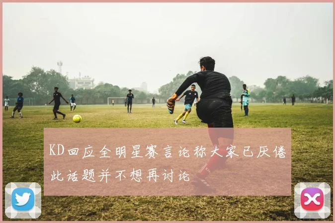 KD回应全明星赛言论称大家已厌倦此话题并不想再讨论