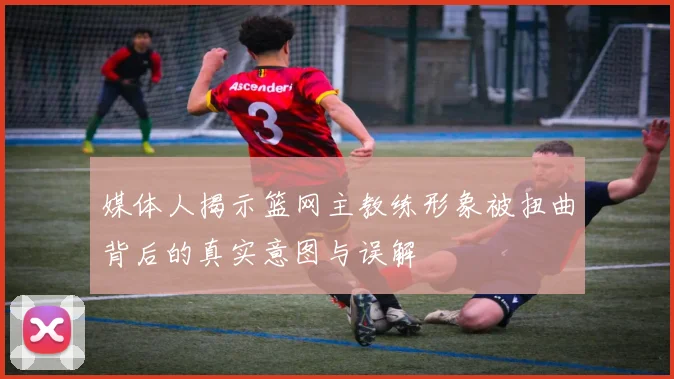 媒体人揭示篮网主教练形象被扭曲背后的真实意图与误解