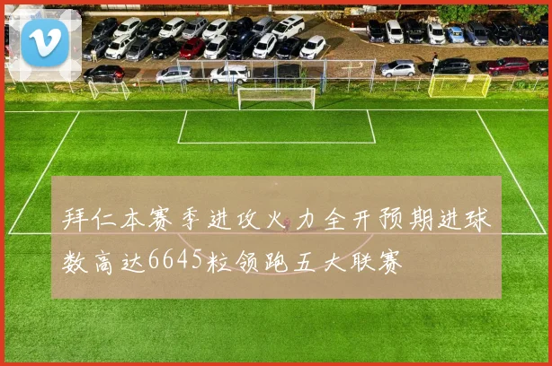 拜仁本赛季进攻火力全开预期进球数高达6645粒领跑五大联赛