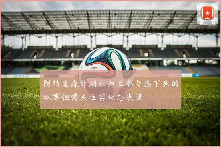 阿特金森计划让加兰参与接下来的双赛但需关注其状态表现
