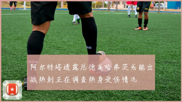 阿尔特塔透露厄德高哈弗茨或能出战热刺正在调查热身受伤情况