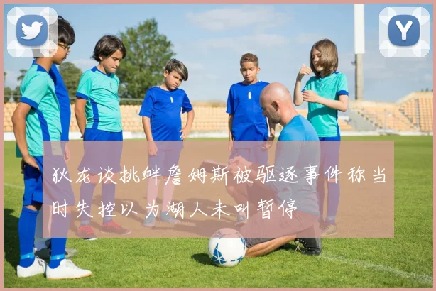狄龙谈挑衅詹姆斯被驱逐事件称当时失控以为湖人未叫暂停