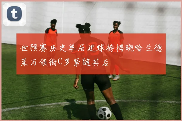世预赛历史单届进球榜揭晓哈兰德莱万领衔C罗紧随其后