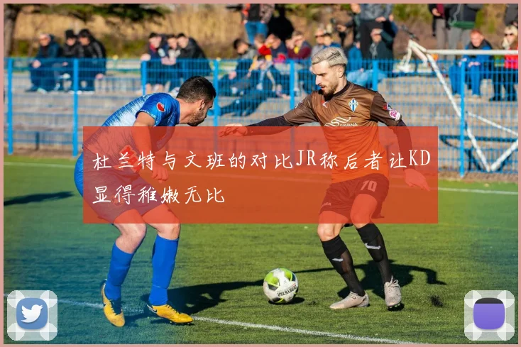 杜兰特与文班的对比JR称后者让KD显得稚嫩无比