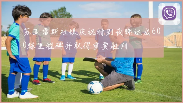 苏亚雷斯社媒庆祝特别夜晚达成600球里程碑并取得重要胜利