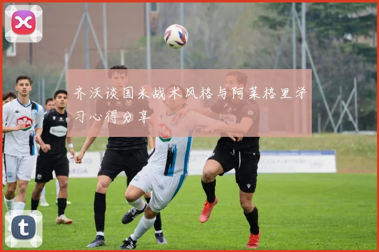 齐沃谈国米战术风格与阿莱格里学习心得分享