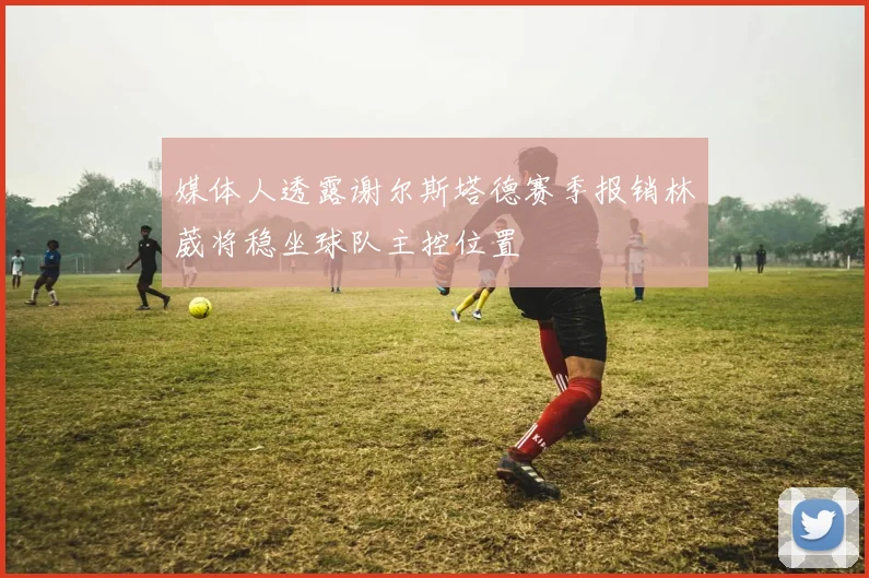 媒体人透露谢尔斯塔德赛季报销林葳将稳坐球队主控位置