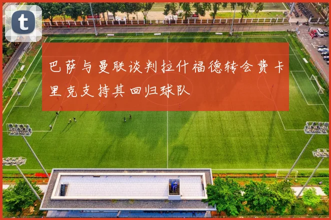 巴萨与曼联谈判拉什福德转会费卡里克支持其回归球队