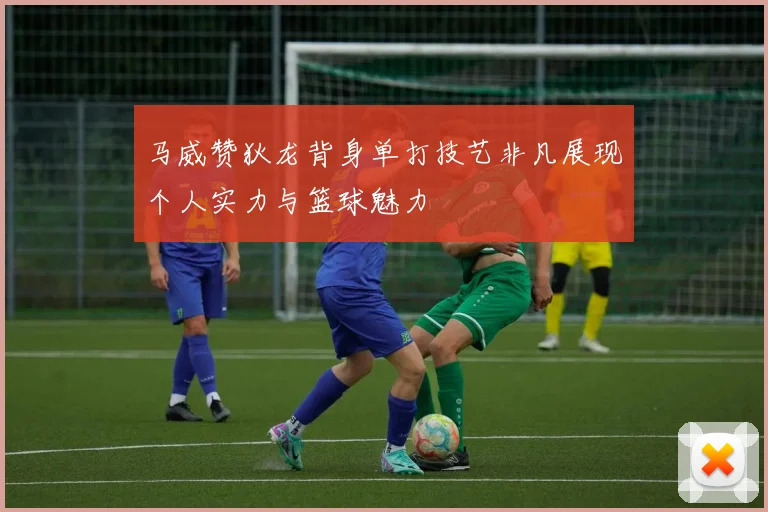 马威赞狄龙背身单打技艺非凡展现个人实力与篮球魅力