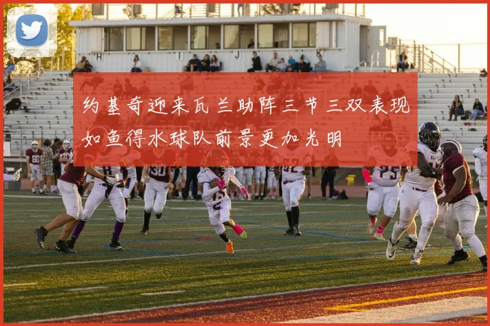 约基奇迎来瓦兰助阵三节三双表现如鱼得水球队前景更加光明
