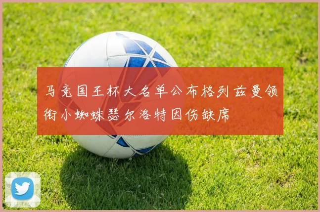 马竞国王杯大名单公布格列兹曼领衔小蜘蛛瑟尔洛特因伤缺席