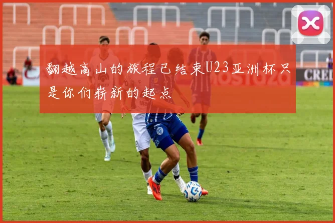翻越高山的旅程已结束U23亚洲杯只是你们崭新的起点