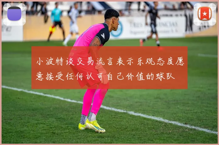 小波特谈交易流言表示乐观态度愿意接受任何认可自己价值的球队