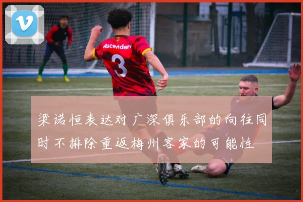 梁诺恒表达对广深俱乐部的向往同时不排除重返梅州客家的可能性