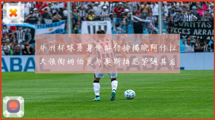 非洲杯球员身价排行榜揭晓阿什拉夫领衔姆伯莫与奥斯梅恩紧随其后