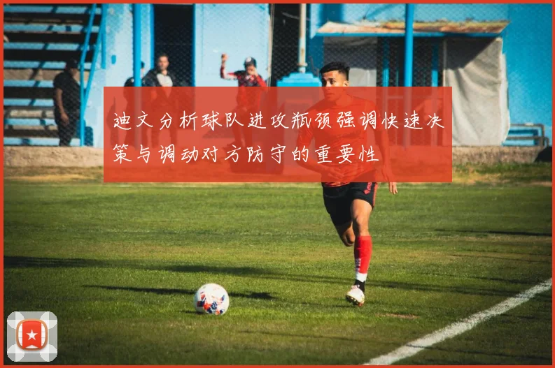 迪文分析球队进攻瓶颈强调快速决策与调动对方防守的重要性