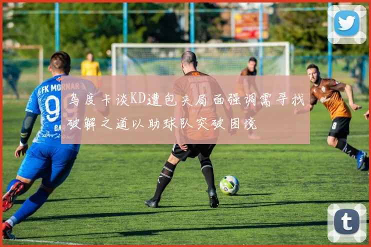 乌度卡谈KD遭包夹局面强调需寻找破解之道以助球队突破困境