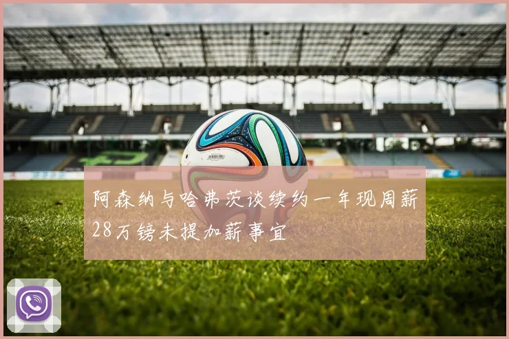 阿森纳与哈弗茨谈续约一年现周薪28万镑未提加薪事宜