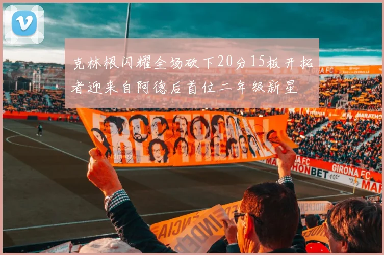 克林根闪耀全场砍下20分15板开拓者迎来自阿德后首位二年级新星