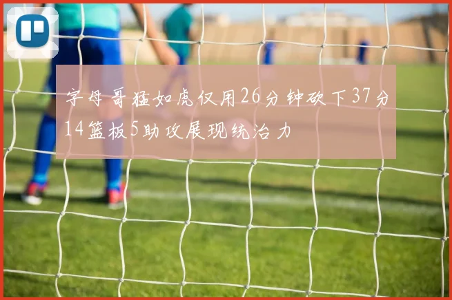 字母哥猛如虎仅用26分钟砍下37分14篮板5助攻展现统治力