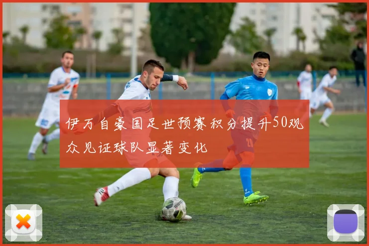 伊万自豪国足世预赛积分提升50观众见证球队显著变化