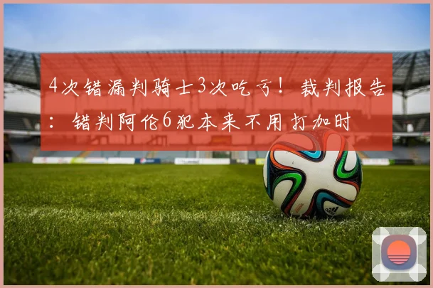 4次错漏判骑士3次吃亏！裁判报告：错判阿伦6犯本来不用打加时
