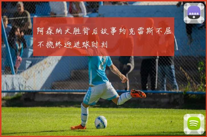 阿森纳大胜背后故事约克雷斯不屈不挠终迎进球时刻