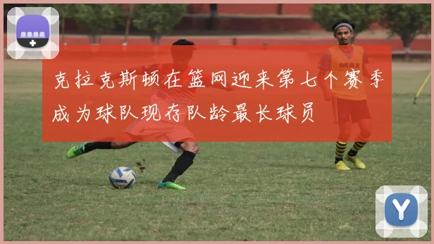 克拉克斯顿在篮网迎来第七个赛季成为球队现存队龄最长球员