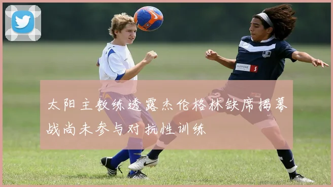 太阳主教练透露杰伦格林缺席揭幕战尚未参与对抗性训练