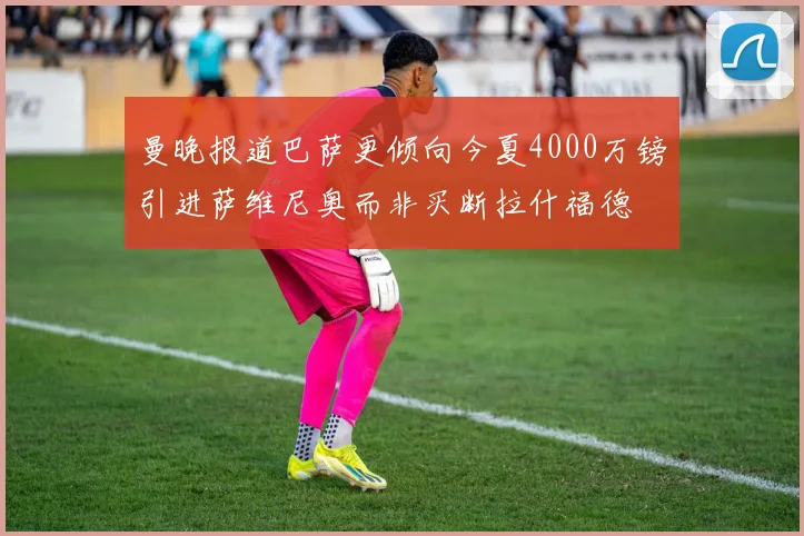 曼晚报道巴萨更倾向今夏4000万镑引进萨维尼奥而非买断拉什福德