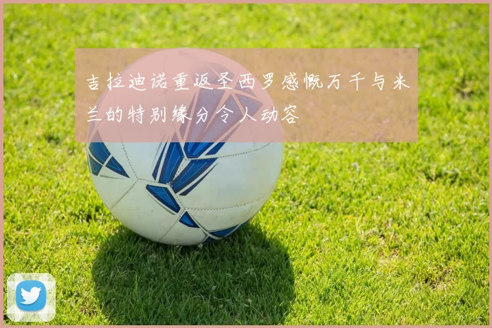 吉拉迪诺重返圣西罗感慨万千与米兰的特别缘分令人动容