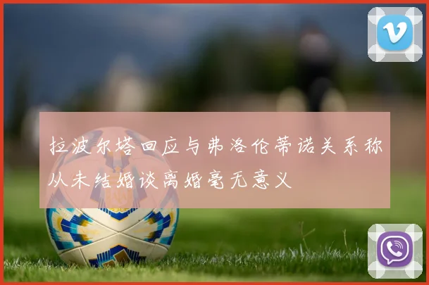 拉波尔塔回应与弗洛伦蒂诺关系称从未结婚谈离婚毫无意义