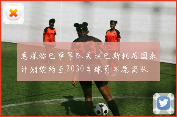 意媒称巴萨等队关注巴斯托尼国米计划续约至2030年球员不愿离队