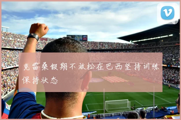 克雷桑假期不放松在巴西坚持训练保持状态