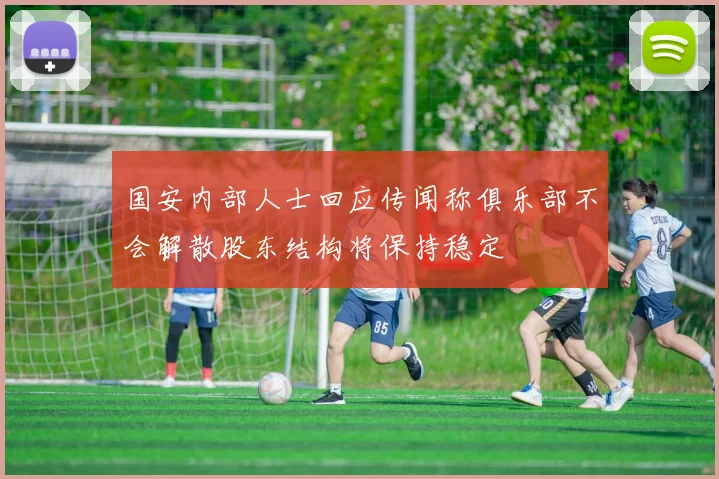 国安内部人士回应传闻称俱乐部不会解散股东结构将保持稳定