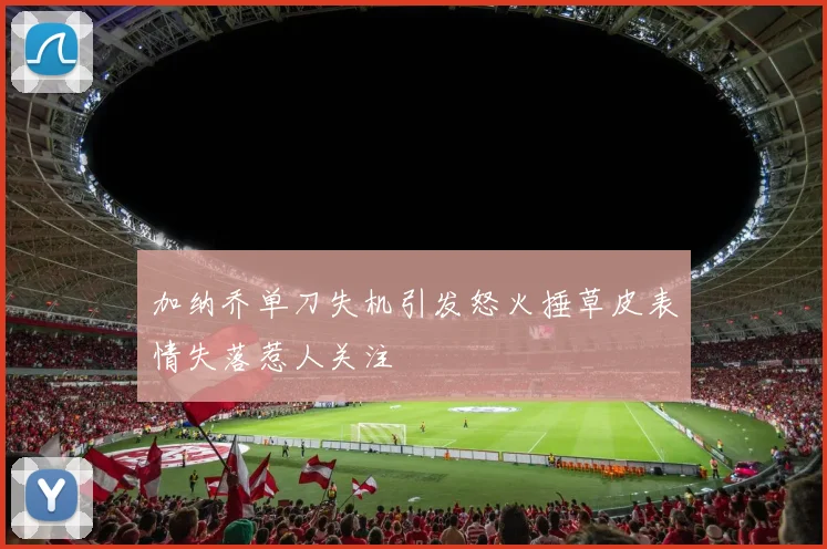 加纳乔单刀失机引发怒火捶草皮表情失落惹人关注