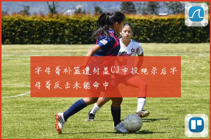 字母哥补篮遭封盖CJ中投绝杀后字母哥反击未能命中