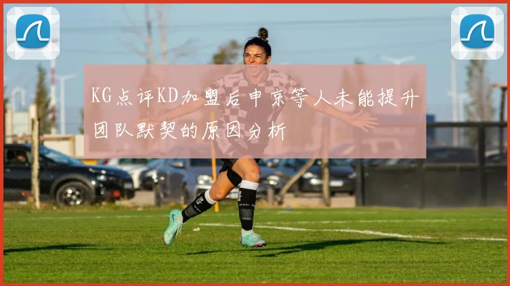 KG点评KD加盟后申京等人未能提升团队默契的原因分析