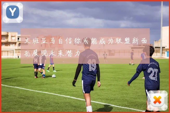 文班亚马自信称或能成为联盟新面孔展现未来潜力