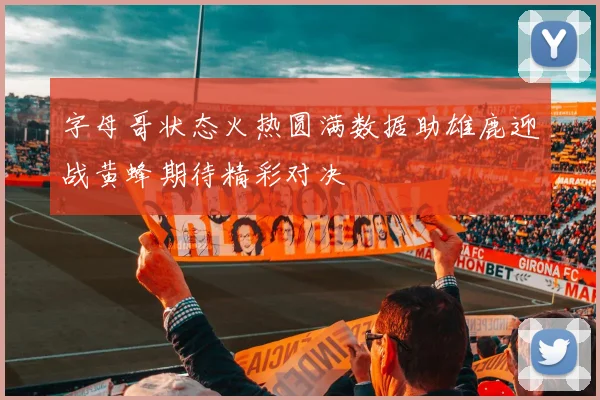 字母哥状态火热圆满数据助雄鹿迎战黄蜂期待精彩对决