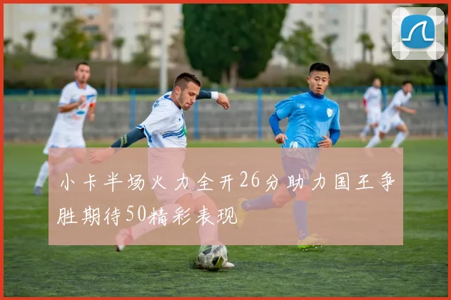 小卡半场火力全开26分助力国王争胜期待50精彩表现