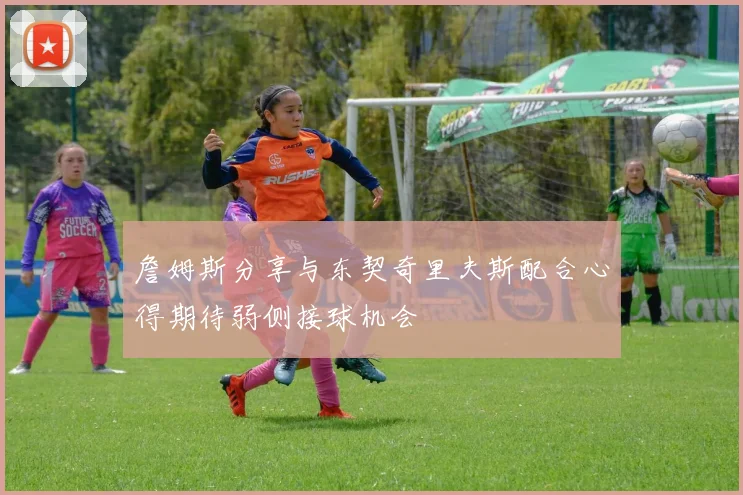 詹姆斯分享与东契奇里夫斯配合心得期待弱侧接球机会