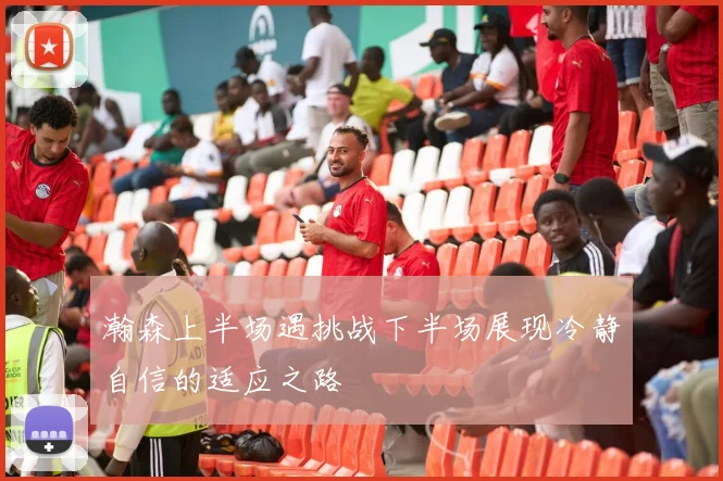 瀚森上半场遇挑战下半场展现冷静自信的适应之路