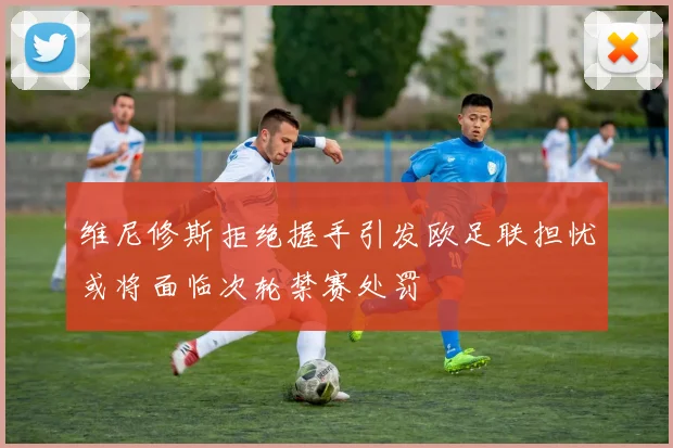 维尼修斯拒绝握手引发欧足联担忧或将面临次轮禁赛处罚
