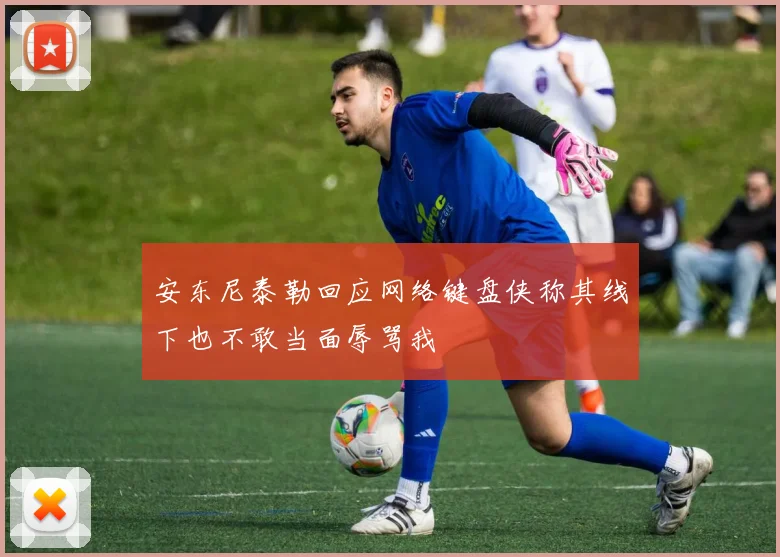 安东尼泰勒回应网络键盘侠称其线下也不敢当面辱骂我
