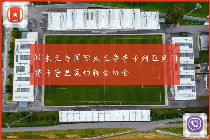 AC米兰与国际米兰争夺卡利亚里门将卡普里莱的转会机会