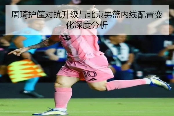 周琦护筐对抗升级与北京男篮内线配置变化深度分析 - leyu.com